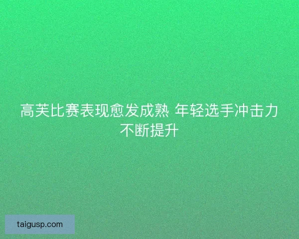 高芙比赛表现愈发成熟 年轻选手冲击力不断提升