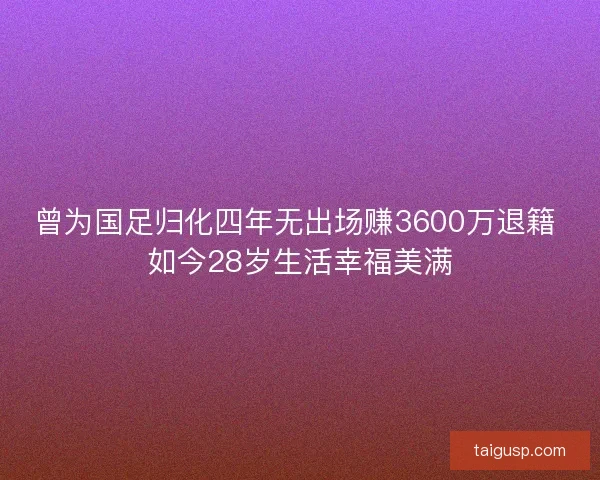 曾为国足归化四年无出场赚3600万退籍 如今28岁生活幸福美满